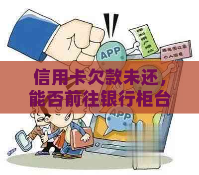 信用卡欠款未还，能否前往银行柜台咨询解决方案？