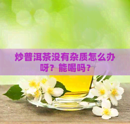 炒普洱茶没有杂质怎么办呀？能喝吗？