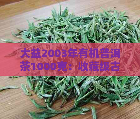 大益2003年有机普洱茶1000克：收藏级古树茶，品质越，传承经典