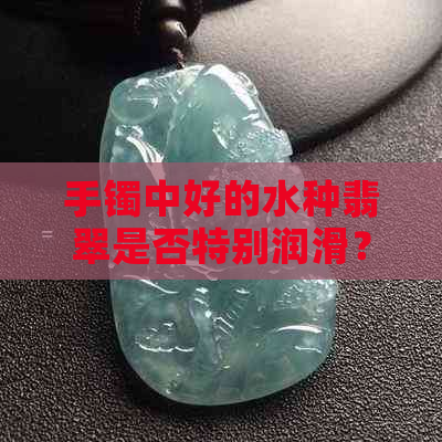 手镯中好的水种翡翠是否特别润滑？如何鉴别和保养？