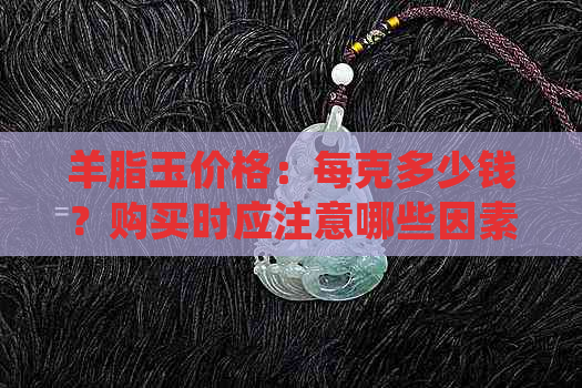 羊脂玉价格：每克多少钱？购买时应注意哪些因素？