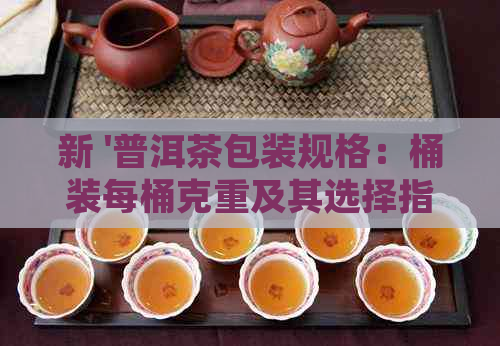 新 '普洱茶包装规格：桶装每桶克重及其选择指南'