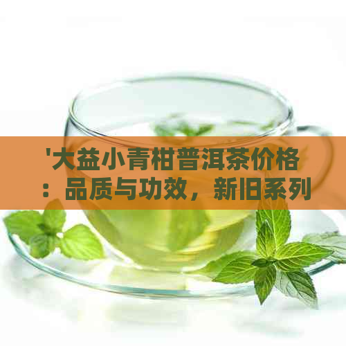 '大益小青柑普洱茶价格：品质与功效，新旧系列对比'