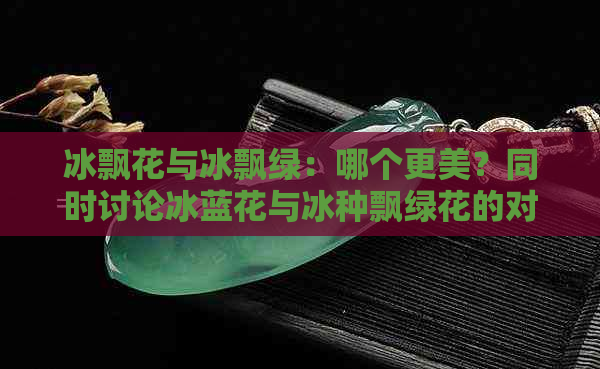 冰飘花与冰飘绿：哪个更美？同时讨论冰蓝花与冰种飘绿花的对比。