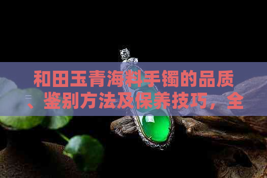 和田玉青海料手镯的品质、鉴别方法及保养技巧，全面了解如何选购和使用