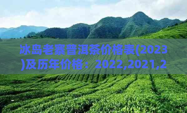 冰岛老寨普洱茶价格表(2023)及历年价格：2022,2021,2020年