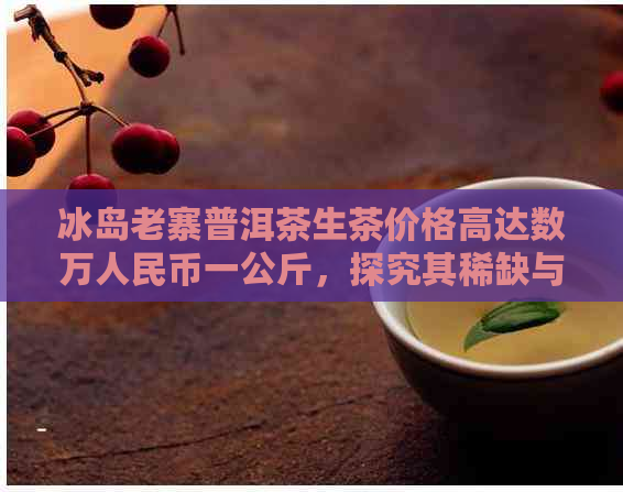 冰岛老寨普洱茶生茶价格高达数万人民币一公斤，探究其稀缺与品质背后的故事