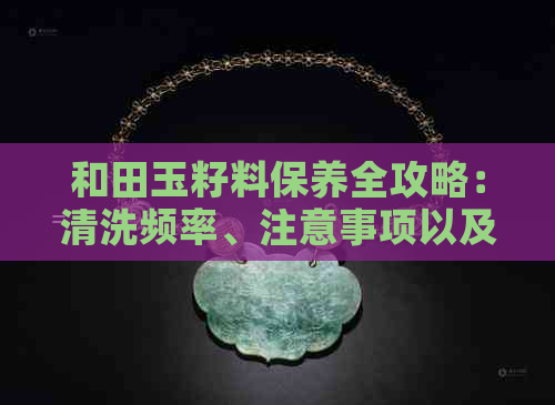 和田玉籽料保养全攻略：清洗频率、注意事项以及长期保养方法