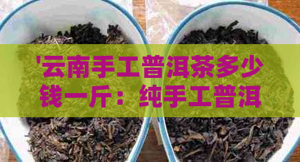 '云南手工普洱茶多少钱一斤：纯手工普洱茶价格解析'