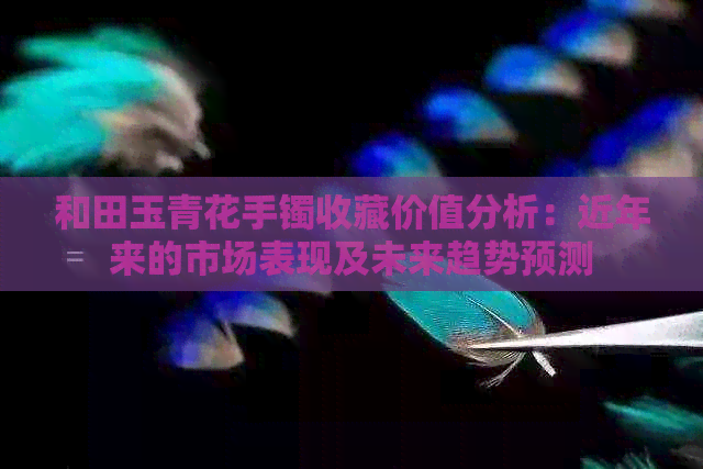 和田玉青花手镯收藏价值分析：近年来的市场表现及未来趋势预测