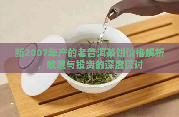 新2007年产的老普洱茶饼价格解析，收藏与投资的深度探讨