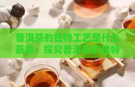 普洱茶的独特工艺是什么茶类：探究普洱茶的独特制茶工艺及其品质特征