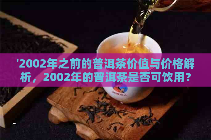 '2002年之前的普洱茶价值与价格解析，2002年的普洱茶是否可饮用？'