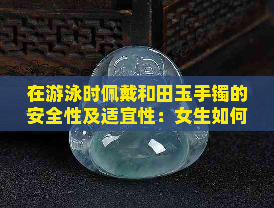 在游泳时佩戴和田玉手镯的安全性及适宜性：女生如何选择合适的饰品？