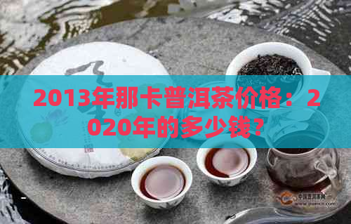 2013年那卡普洱茶价格：2020年的多少钱？