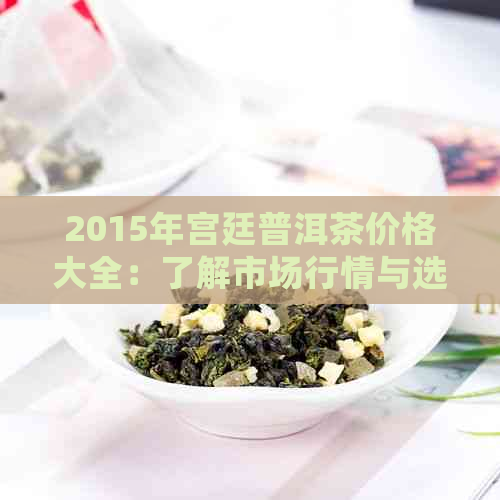 2015年宫廷普洱茶价格大全：了解市场行情与选购指南