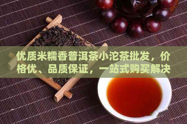 优质米糯香普洱茶小沱茶批发，价格优、品质保证，一站式购买解决方案