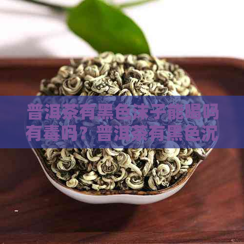 普洱茶有黑色沫子能喝吗有吗？普洱茶有黑色沉淀物怎么处理？