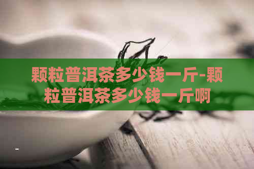 颗粒普洱茶多少钱一斤-颗粒普洱茶多少钱一斤啊