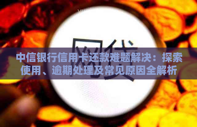 中信银行信用卡还款难题解决：探索使用、逾期处理及常见原因全解析