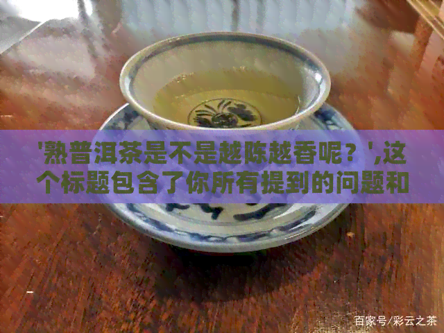 '熟普洱茶是不是越陈越香呢？',这个标题包含了你所有提到的问题和疑惑