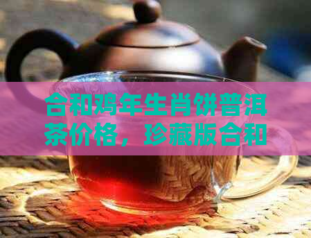 合和鸡年生肖饼普洱茶价格，珍藏版合和普洱茶报价及官网行情分析