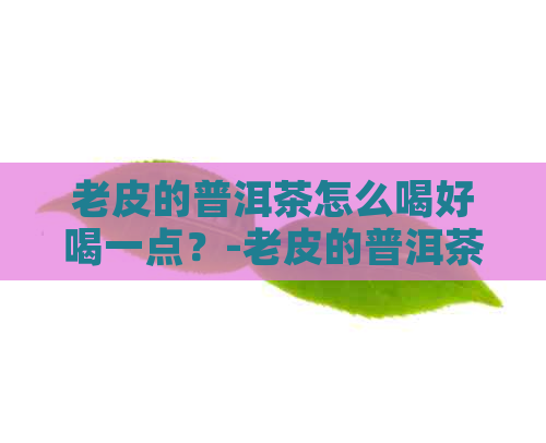 老皮的普洱茶怎么喝好喝一点？-老皮的普洱茶怎么喝好喝一点呢