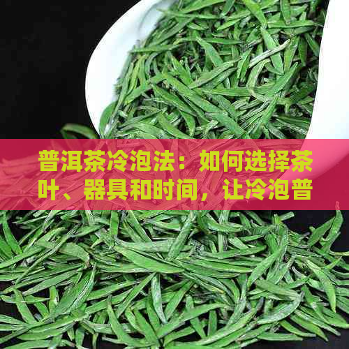 普洱茶冷泡法：如何选择茶叶、器具和时间，让冷泡普洱茶更美味可口