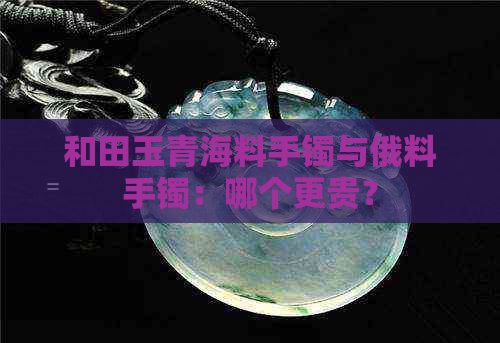 和田玉青海料手镯与俄料手镯：哪个更贵？