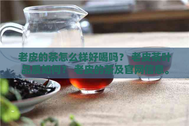 老皮的茶怎么样好喝吗？ 老皮茶叶品质如何？ 老皮的茶及官网信息。