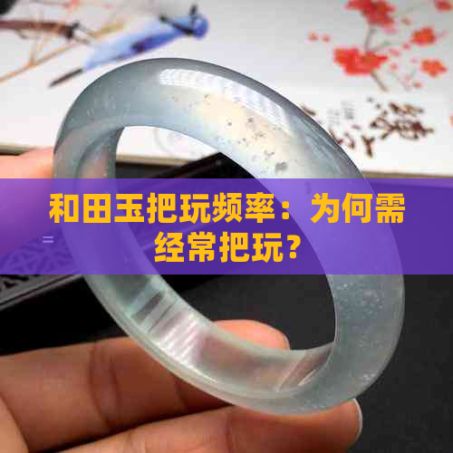 和田玉把玩频率：为何需经常把玩？