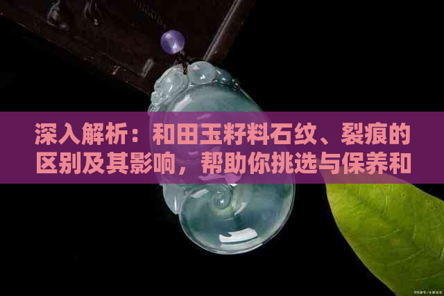 深入解析：和田玉籽料石纹、裂痕的区别及其影响，帮助你挑选与保养和田玉