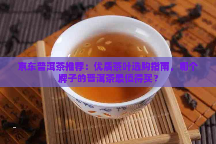 京东普洱茶推荐：优质茶叶选购指南，哪个牌子的普洱茶最值得买？