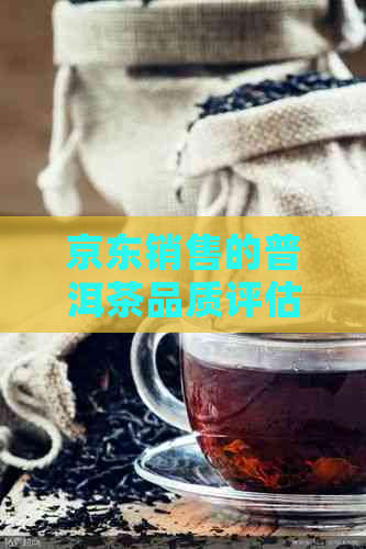 京东销售的普洱茶品质评估：真实体验分享与选购指南