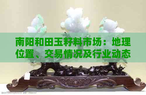 南阳和田玉籽料市场：地理位置、交易情况及行业动态分析