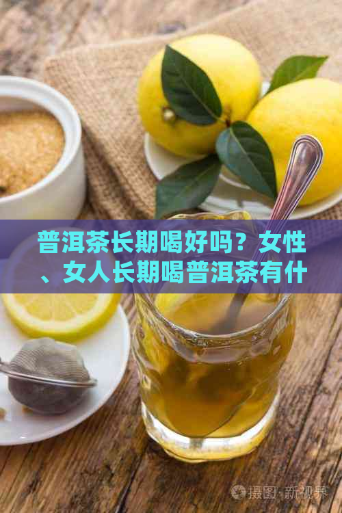 普洱茶长期喝好吗？女性、女人长期喝普洱茶有什么好处和作用？请简要介绍。