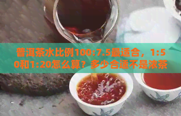 普洱茶水比例100:7.5最适合，1:50和1:20怎么算？多少合适不是浓茶。