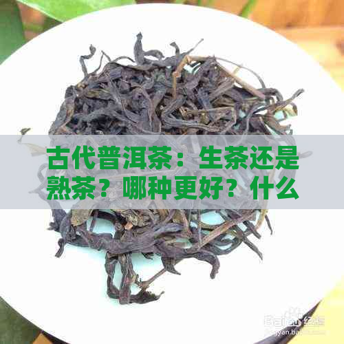 古代普洱茶：生茶还是熟茶？哪种更好？什么是古代普洱茶？古代有普洱茶吗？