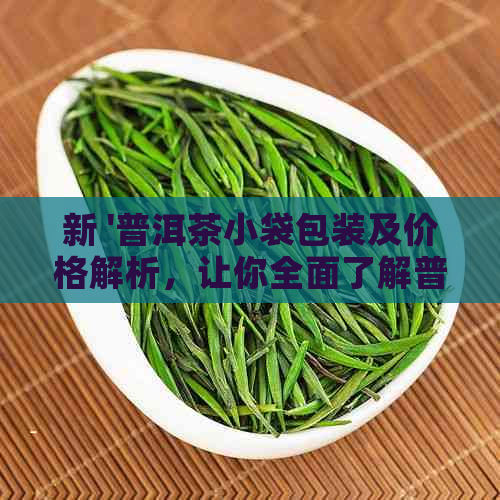 新 '普洱茶小袋包装及价格解析，让你全面了解普洱茶的小袋市场'