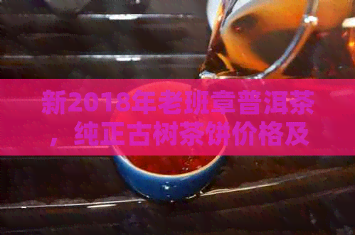 新2018年老班章普洱茶，纯正古树茶饼价格及品质对比分析