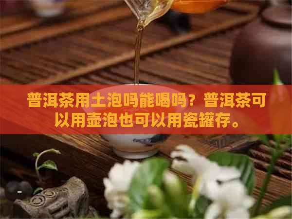 普洱茶用土泡吗能喝吗？普洱茶可以用壶泡也可以用瓷罐存。