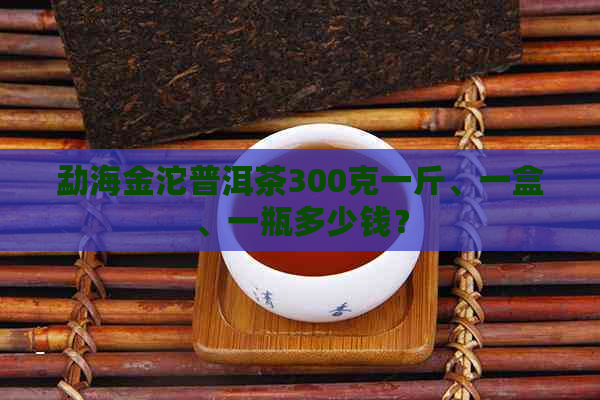 勐海金沱普洱茶300克一斤、一盒、一瓶多少钱？