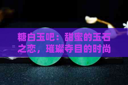 糖白玉吧：甜蜜的玉石之恋，璀璨夺目的时尚珠宝