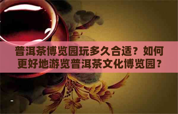 普洱茶博览园玩多久合适？如何更好地游览普洱茶文化博览园？