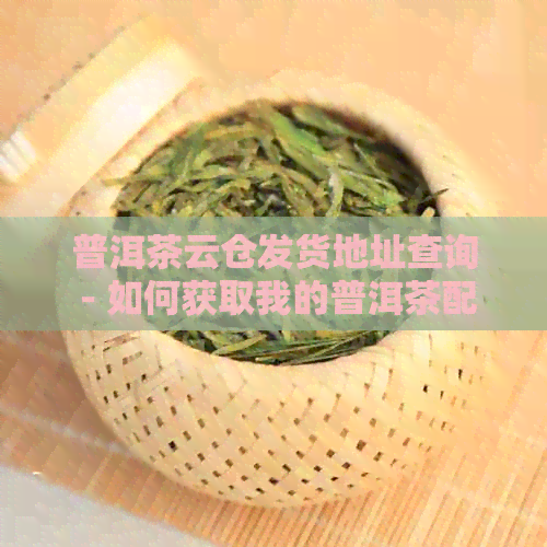 普洱茶云仓发货地址查询 - 如何获取我的普洱茶配送信息？