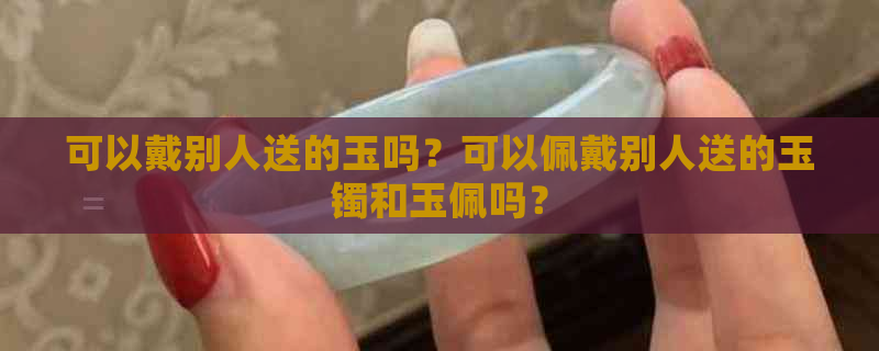 可以戴别人送的玉吗？可以佩戴别人送的玉镯和玉佩吗？