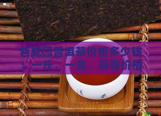 茗乾园普洱茶价格多少钱：一斤，一盒，茶膏价格全解析