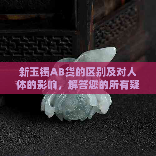 新玉镯AB货的区别及对人体的影响，解答您的所有疑问