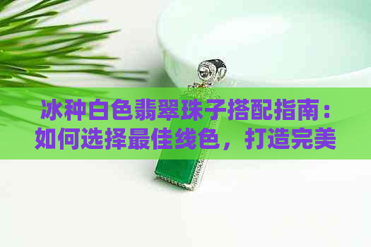 冰种白色翡翠珠子搭配指南：如何选择更佳线色，打造完美项链？