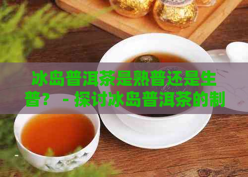 冰岛普洱茶是熟普还是生普？ - 探讨冰岛普洱茶的制作特点